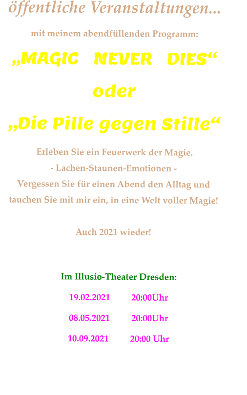 öffentliche Veranstaltungen... mit meinem abendfüllenden Programm: „MAGIC   NEVER   DIES“       oder        „Die Pille gegen Stille“  Erleben Sie ein Feuerwerk der Magie. - Lachen-Staunen-Emotionen - Vergessen Sie für einen Abend den Alltag und  tauchen Sie mit mir ein, in eine Welt voller Magie!  Auch 2021 wieder!       Im Illusio-Theater Dresden:      19.02.2021	        20:00Uhr        08.05.2021    	20:00Uhr        10.09.2021    	20:00 Uhr            Karten über  www.illusio-theater.de